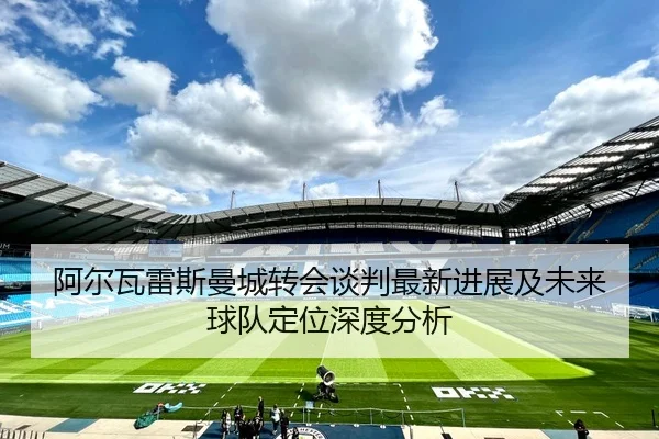 阿尔瓦雷斯曼城转会谈判最新进展及未来球队定位深度分析（3377SPORTS）